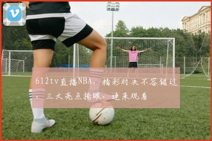 612tv直播NBA，精彩对决不容错过，三大亮点抢眼，速来观看