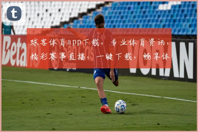 球客体育app下载，专业体育资讯，精彩赛事直播，一键下载，畅享体育盛宴，三重福利等你来