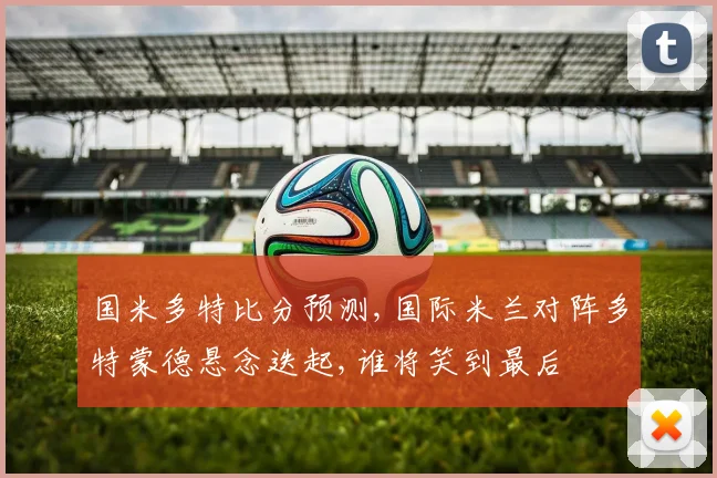 国米多特比分预测,国际米兰对阵多特蒙德悬念迭起,谁将笑到最后