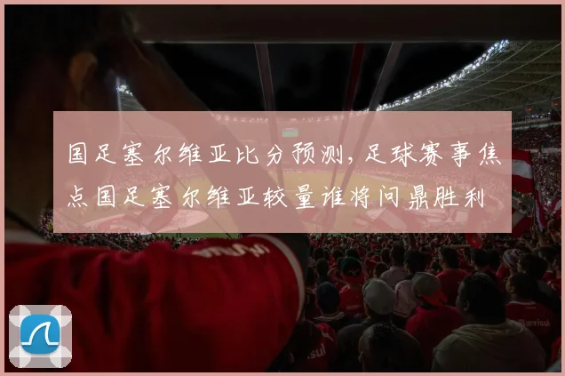 国足塞尔维亚比分预测,足球赛事焦点国足塞尔维亚较量谁将问鼎胜利